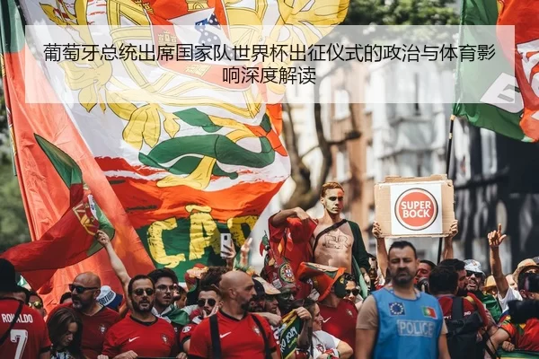 葡萄牙总统出席国家队世界杯出征仪式的政治与体育影响深度解读